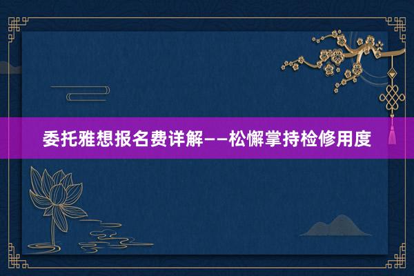 委托雅想报名费详解——松懈掌持检修用度