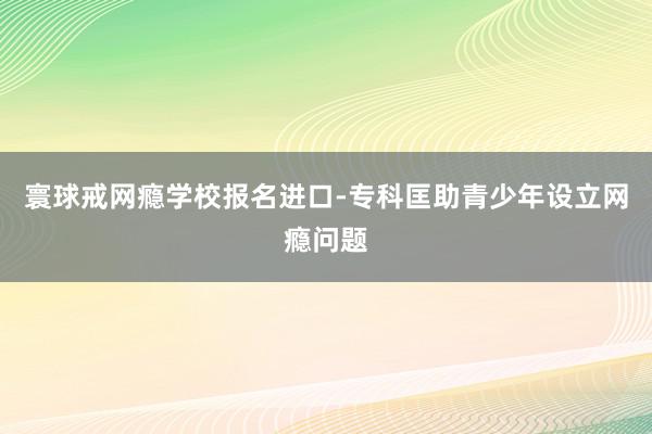 寰球戒网瘾学校报名进口-专科匡助青少年设立网瘾问题
