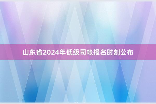 山东省2024年低级司帐报名时刻公布