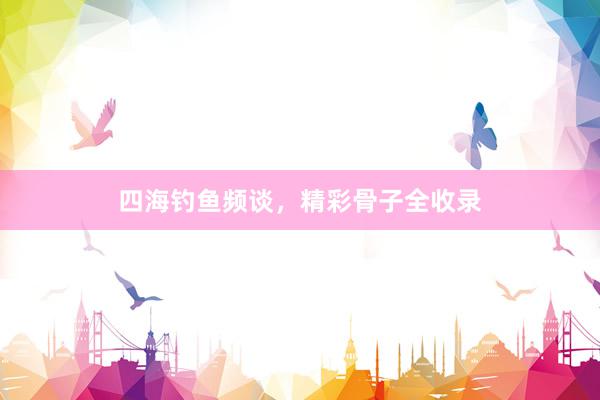 四海钓鱼频谈，精彩骨子全收录