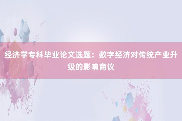 经济学专科毕业论文选题：数字经济对传统产业升级的影响商议